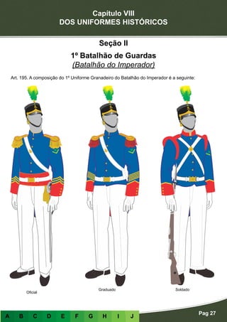 Capítulo VIII
DOS UNIFORMES HISTÓRICOS
Pag 27
A B C D E F G H I J
Oficial
Graduado Soldado
Seção II
1º Batalhão de Guardas
(Batalhão do Imperador)
Art. 195. A composição do 1º Uniforme Granadeiro do Batalhão do Imperador é a seguinte:
 