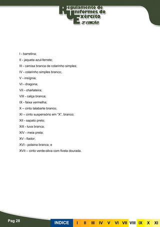 Pag 28
INDICE III III IV V VI VII VIII IX X XI
I - barretina;
II - jaqueta azul-ferrete;
III - camisa branca de colarinho simples;
IV - colarinho simples branco;
V - insígnia;
VI - dragona;
VII - charlateira;
VIII - calça branca;
IX - faixa vermelha;
X – cinto talabarte branco;
XI – cinto suspensório em “X”, branco;
XII - sapato preto;
XIII - luva branca;
XIV - meia preta;
XV - fiador;
XVI - polaina branca; e
XVII – cinto verde-oliva com fivela dourada.
 