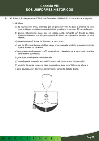 Capítulo VIII
DOS UNIFORMES HISTÓRICOS
Pag 29
A B C D E F G H I J
Art. 196. A descrição das peças do 1º Uniforme Granadeiro do Batalhão do Imperador é a seguinte:
I – barretina:
a) de couro na cor preta, encimada por um penacho verde na base e amarelo no topo,
guarnecida por um debrum na parte inferior em oleado preto, com 10 mm de largura;
b) possui, lateralmente, duas tiras em oleado preto, formando um ângulo de lados
ligeiramente curvos que atingem a guarnição superior e cujo vértice se apoia na parte
inferior;
c) copa circular de 210 mm de diâmetro de pano preto;
d) pala de 40 mm de largura, de fibra na cor preta, aplicada, em todo o seu comprimento,
à parte anterior da barretina;
e) açucena de metal dourado com 50 mm de altura, colocado na parte superior da barretina,
para receber o penacho;
f) guarnição, em chapa de metal dourado;
g) coroa Imperial e corneta, em metal dourado, colocadas acima da guarnição;
h) penacho de penas verdes na base e amarelo no topo, com 180 mm de altura; e
i) borla dourada, com 80 mm de comprimento, pendente do lado direito.
 