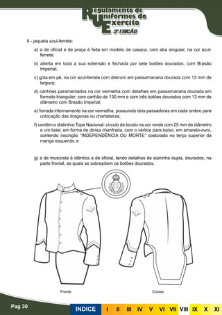 Pag 30
INDICE III III IV V VI VII VIII IX X XI
II - jaqueta azul-ferrete:
a) a de oficial e de praça é feita em modelo de casaca, com aba singular, na cor azul-
ferrete;
b) aberta em toda a sua extensão e fechada por sete botões dourados, com Brasão
Imperial;
c) gola em pé, na cor azul-ferrete com debrum em passamanaria dourada com 13 mm de
largura;
d) canhões paramentados na cor vermelha com detalhes em passamanaria dourada em
formato triangular; com canhão de 130 mm e com três botões dourados com 13 mm de
diâmetro com Brasão Imperial;
e) forrada internamente na cor vermelha, possuindo dois passadores em cada ombro para
colocação das dragonas ou charlateiras;
f) contém o distintivo Tope Nacional: círculo de tecido na cor verde com 25 mm de diâmetro
e um listel, em forma de divisa chanfrada, com o vértice para baixo, em amarelo-ouro,
contendo inscrição “INDEPENDÊNCIA OU MORTE” costurado no terço superior da
manga esquerda; e
g) a de musicista é idêntica a de oficial, tendo detalhes de sianinha dupla, dourados, na
parte frontal, as quais se sobrepõem os botões dourados.
CostasFrente
 