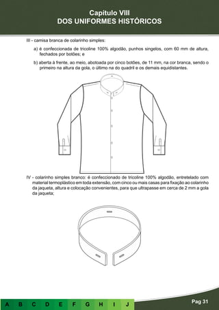 Capítulo VIII
DOS UNIFORMES HISTÓRICOS
Pag 31
A B C D E F G H I J
III - camisa branca de colarinho simples:
a) é confeccionada de tricoline 100% algodão, punhos singelos, com 60 mm de altura,
fechados por botões; e
b) aberta à frente, ao meio, abotoada por cinco botões, de 11 mm, na cor branca, sendo o
primeiro na altura da gola, o último na do quadril e os demais equidistantes.
IV - colarinho simples branco: é confeccionado de tricoline 100% algodão, entretelado com
material termoplástico em toda extensão, com cinco ou mais casas para fixação ao colarinho
da jaqueta, altura e colocação convenientes, para que ultrapasse em cerca de 2 mm a gola
da jaqueta;
 