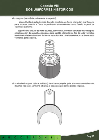 Capítulo VIII
DOS UNIFORMES HISTÓRICOS
Pag 33
A B C D E F G H I J
VI – dragona (para oficial, subtenente e sargento):
a) constituída de pala de metal dourado, ondulada, de forma retangular, chanfrada na
parte superior, onde há a Coroa Imperial e um botão dourado, com o Brasão Imperial, de
15 mm de diâmetro;
b) palmatória circular de metal dourado, com franjas, sendo de canutões dourados para
oficial superior; de canutilhos dourados para capitão e tenente; de fios de seda vermelha,
tendo intercaladas três ordens de fios de seda dourada, para subtenente; e de fios de seda
vermelha, para sargento.
VII – charlateira (para cabo e soldado): tem forma própria, pala em couro vermelho com
detalhes nas cores vermelha e branca e botão dourado com o Brasão Imperial.
 