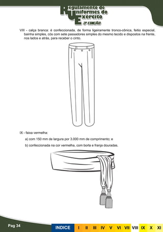Pag 34
INDICE III III IV V VI VII VIII IX X XI
VIII - calça branca: é confeccionada, de forma ligeiramente tronco-cônica, feitio especial,
bainha simples, cós com sete passadores simples do mesmo tecido e dispostos na frente,
nos lados e atrás, para receber o cinto.
IX - faixa vermelha:
a) com 150 mm de largura por 3.000 mm de comprimento; e
b) confeccionada na cor vermelha, com borla e franja douradas.
 