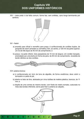 Capítulo VIII
DOS UNIFORMES HISTÓRICOS
Pag 37
A B C D E F G H I J
XIV – meia preta: é de feitio comum, forma lisa, sem enfeites, cano longo terminando por
sanfona.
XV – fiador:
a) amarelo para oficial e vermelho para praça, é confeccionado de cordões duplos, de
gorgorão de raiom (amarelo ou vermelho); tem, ao centro, a 120 mm da parte superior,
um nó de três laços de 45 mm de comprimento; e
b) possui, na parte inferior, dois passadores de 10 mm de largura, em cordão trançado,
arrematado por uma borla em forma de pera, de 50 mm de comprimento, revestida de
tecido idêntico ao dos cordões.
XVI- polaina branca:
a) é confeccionada em brim de lona de algodão, de forma anatômica; deve cobrir o
tornozelo e o peito do pé;
b) aberta no lado de fora, abotoada por cinco botões de matéria plástica, brancos, de 11
mm; e
c) dispõe de uma correia do mesmo tecido, com fivela de metal cromado, costurada no
meio das bordas inferiores; serve para fixar a polaina ao calçado.
 