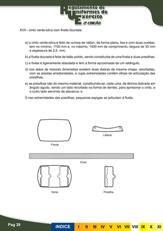 Pag 38
INDICE III III IV V VI VII VIII IX X XI
XVII - cinto verde-oliva com fivela dourada:
a) o cinto verde-oliva é feito de correia de náilon, de forma plana, lisa e com duas ourelas;
tem no mínimo, 1100 mm e, no máximo, 1400 mm de comprimento, largura de 35 mm
e espessura de 2,5 mm;
b) a fivela dourada é feita de latão polido, sendo constituída de uma fivela e duas presilhas:
c) a fivela é ligeiramente abaulada e tem a forma aproximada de um retângulo;
d) nos lados de maiores dimensões existem duas dobras da mesma chapa, recortadas,
com as arestas arredondadas, e cujas extremidades contêm olhais de articulação das
presilhas;
e) as presilhas são do mesmo material, constituindo-se, cada uma, de lâmina dobrada em
ângulo agudo, sendo um lado recortado na forma de dentes, para aprisionar o cinto, e
o outro lado servindo de alavanca; e
f) nas extremidades das presilhas, pequenas espigas se articulam à fivela.
Frente
Verso Presilha
Cinto
Lateral
 