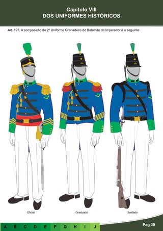 Capítulo VIII
DOS UNIFORMES HISTÓRICOS
Pag 39
A B C D E F G H I J
Oficial Graduado Soldado
Art. 197. A composição do 2º Uniforme Granadeiro do Batalhão do Imperador é a seguinte:
 