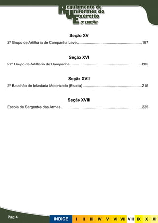 Pag 4
INDICE III III IV V VI VII VIII IX X XI
Seção XV
2º Grupo de Artilharia de Campanha Leve................................................................197
Seção XVI
27º Grupo de Artilharia de Campanha.......................................................................205
Seção XVII
2º Batalhão de Infantaria Motorizado (Escola)..........................................................215
Seção XVIII
Escola de Sargentos das Armas...............................................................................225
 