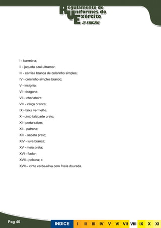 Pag 40
INDICE III III IV V VI VII VIII IX X XI
I - barretina;
II - jaqueta azul-ultramar;
III - camisa branca de colarinho simples;
IV - colarinho simples branco;
V - insígnia;
VI - dragona;
VII - charlateira;
VIII - calça branca;
IX - faixa vermelha;
X - cinto talabarte preto;
XI - porta-sabre;
XII - patrona;
XIII - sapato preto;
XIV - luva branca;
XV - meia preta;
XVI - fiador;
XVII - polaina; e
XVII – cinto verde-oliva com fivela dourada.
 