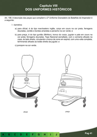 Capítulo VIII
DOS UNIFORMES HISTÓRICOS
Pag 41
A B C D E F G H I J
Art. 198. A descrição das peças que compõem o 2º Uniforme Granadeiro do Batalhão do Imperador é
a seguinte:
I - barretina:
a) para oficial, é do tipo marchadeiro inglês, corpo em couro na cor preta, ferragens
douradas, cordão e bordas amarelas e penacho na cor verde; e
b) para praça, é do tipo guritão (Mirliton), tronco do corpo, jugular e pala em couro na
cor preta; ferragens douradas, Tope Nacional esmaltado, com o corriame afixado na
copa, do lado direito, circulando o tronco de cone em espiral, com uma volta completa,
terminando afixado ao botão direito da jugular; e
c) pompom na cor verde.
oficial praça
 
