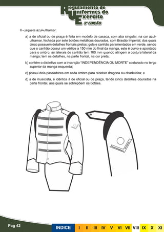 Pag 42
INDICE III III IV V VI VII VIII IX X XI
II - jaqueta azul-ultramar:
a) a de oficial ou de praça é feita em modelo de casaca, com aba singular, na cor azul-
ultramar, fechada por sete botões metálicos dourados, com Brasão Imperial, dos quais
cinco possuem detalhes frontais pretos; gola e canhão paramentados em verde, sendo
que o canhão possui um vértice a 150 mm do final da manga, este é curvo e apontado
para o ombro, as laterais do canhão tem 100 mm quando atingem a costura lateral da
manga; tem os detalhes, na parte frontal, na cor preta;
b) contém o distintivo com a inscrição “INDEPENDÊNCIA OU MORTE” costurado no terço
superior da manga esquerda;
c) possui dois passadores em cada ombro para receber dragona ou charlateira; e
d) a de musicista, é idêntica à de oficial ou de praça, tendo cinco detalhes dourados na
parte frontal, aos quais se sobrepõem os botões.
 