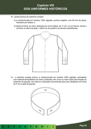 Capítulo VIII
DOS UNIFORMES HISTÓRICOS
Pag 43
A B C D E F G H I J
III - camisa branca de colarinho simples:
a) é confeccionada em tricoline 100% algodão, punhos singelos, com 60 mm de altura,
fechados por botões; e
b) aberta à frente, ao meio, abotoada por cinco botões, de 11 mm, na cor branca, sendo o
primeiro na altura da gola, o último na do quadril e os demais equidistantes.
IV - o colarinho simples branco: é confeccionado em tricoline 100% algodão, entretelado
com material termoplástico em toda a extensão, tem cinco ou mais casas para fixação ao
colarinho da jaqueta, com altura e colocação convenientes para que ultrapasse em cerca
de 2 mm a gola da jaqueta.
 