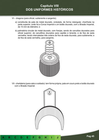 Capítulo VIII
DOS UNIFORMES HISTÓRICOS
Pag 45
A B C D E F G H I J
VI – dragona (para oficial, subtenente e sargento):
a) constituída de pala de metal dourado, ondulada, de forma retangular, chanfrada na
parte superior, onde há a Coroa Imperial e um botão dourado, com o Brasão Imperial,
de 15 mm de diâmetro; e
b) palmatória circular de metal dourado, com franjas, sendo de canutões dourados para
oficial superior; de canutilhos dourados para capitão e tenente; e de fios de seda
vermelha, tendo intercaladas três ordens de fios de seda dourada, para subtenente; e
de fios de seda vermelha, para sargento.
VII - charlateira (para cabo e soldado): tem forma própria, pala em couro preto e botão dourado
com o Brasão Imperial.
 
