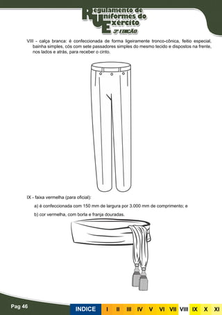 Pag 46
INDICE III III IV V VI VII VIII IX X XI
VIII - calça branca: é confeccionada de forma ligeiramente tronco-cônica, feitio especial,
bainha simples, cós com sete passadores simples do mesmo tecido e dispostos na frente,
nos lados e atrás, para receber o cinto.
IX - faixa vermelha (para oficial):
a) é confeccionada com 150 mm de largura por 3.000 mm de comprimento; e
b) cor vermelha, com borla e franja douradas.
 