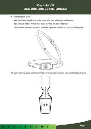 Capítulo VIII
DOS UNIFORMES HISTÓRICOS
Pag 47
A B C D E F G H I J
X - cinto talabarte preto:
a) é de modelo singelo, em couro preto, sola com as ferragens douradas;
b) a ponteira traz as Armas Imperiais e a fivela, a Coroa Imperial; e
c) os oficiais possuem a guia da espada e a patrona (usada no cinto, junto às costas).
XI - porta-sabre (praça): é confeccionado em couro preto, utilizado com o cinto talabarte preto.
 