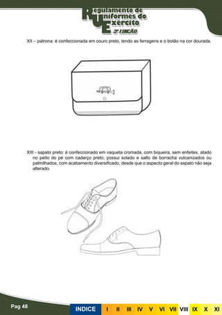 Pag 48
INDICE III III IV V VI VII VIII IX X XI
XII – patrona: é confeccionada em couro preto, tendo as ferragens e o botão na cor dourada.
XIII - sapato preto: é confeccionado em vaqueta cromada, com biqueira, sem enfeites, atado
no peito do pé com cadarço preto; possui solado e salto de borracha vulcanizados ou
palmilhados, com acabamento diversificado, desde que o aspecto geral do sapato não seja
alterado.
 