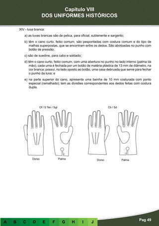Capítulo VIII
DOS UNIFORMES HISTÓRICOS
Pag 49
A B C D E F G H I J
XIV - luva branca:
a) as luvas brancas são de pelica, para oficial, subtenente e sargento;
b) têm o cano curto, feitio comum, são pespontadas com costura comum e do tipo de
malhas superpostas, que se encontram entre os dedos. São abotoadas no punho com
botão de pressão;
c) são de suedine, para cabo e soldado;
d) têm o cano curto, feitio comum, com uma abertura no punho no lado interno (palma da
mão), cada uma é fechada por um botão de matéria plástica de 13 mm de diâmetro, na
cor branca; possui, no lado oposto ao botão, uma casa debruada que serve para fechar
o punho da luva; e
e) na parte superior do cano, apresenta uma bainha de 10 mm costurada com ponto
especial (ramalhado); tem as divisões correspondentes aos dedos feitas com costura
dupla.
Cb / Sd
DorsoDorso PalmaPalma
Of / S Ten / Sgt
 