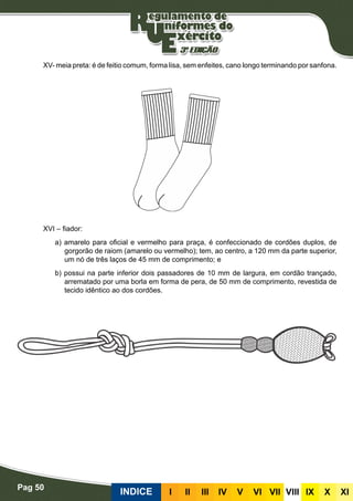 Pag 50
INDICE III III IV V VI VII VIII IX X XI
XV- meia preta: é de feitio comum, forma lisa, sem enfeites, cano longo terminando por sanfona.
XVI – fiador:
a) amarelo para oficial e vermelho para praça, é confeccionado de cordões duplos, de
gorgorão de raiom (amarelo ou vermelho); tem, ao centro, a 120 mm da parte superior,
um nó de três laços de 45 mm de comprimento; e
b) possui na parte inferior dois passadores de 10 mm de largura, em cordão trançado,
arrematado por uma borla em forma de pera, de 50 mm de comprimento, revestida de
tecido idêntico ao dos cordões.
 