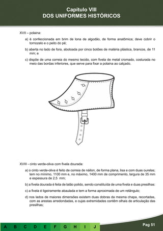 Capítulo VIII
DOS UNIFORMES HISTÓRICOS
Pag 51
A B C D E F G H I J
XVII – polaina:
a) é confeccionada em brim de lona de algodão, de forma anatômica; deve cobrir o
tornozelo e o peito do pé;
b) aberta no lado de fora, abotoada por cinco botões de matéria plástica, brancos, de 11
mm; e
c) dispõe de uma correia do mesmo tecido, com fivela de metal cromado, costurada no
meio das bordas inferiores, que serve para fixar a polaina ao calçado.
XVIII - cinto verde-oliva com fivela dourada:
a) o cinto verde-oliva é feito de correia de náilon, de forma plana, lisa e com duas ourelas;
tem no mínimo, 1100 mm e, no máximo, 1400 mm de comprimento, largura de 35 mm
e espessura de 2,5 mm;
b) a fivela dourada é feita de latão polido, sendo constituída de uma fivela e duas presilhas:
c) a fivela é ligeiramente abaulada e tem a forma aproximada de um retângulo;
d) nos lados de maiores dimensões existem duas dobras da mesma chapa, recortadas,
com as arestas arredondadas, e cujas extremidades contêm olhais de articulação das
presilhas;
 