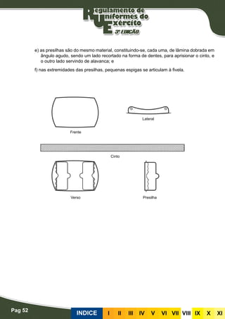 Pag 52
INDICE III III IV V VI VII VIII IX X XI
e) as presilhas são do mesmo material, constituindo-se, cada uma, de lâmina dobrada em
ângulo agudo, sendo um lado recortado na forma de dentes, para aprisionar o cinto, e
o outro lado servindo de alavanca; e
f) nas extremidades das presilhas, pequenas espigas se articulam à fivela.
Frente
Verso Presilha
Cinto
Lateral
 