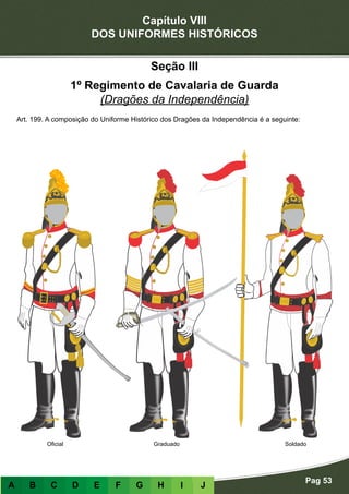 Capítulo VIII
DOS UNIFORMES HISTÓRICOS
Pag 53
A B C D E F G H I J
Oficial Graduado Soldado
Seção III
1º Regimento de Cavalaria de Guarda
(Dragões da Independência)
Art. 199. A composição do Uniforme Histórico dos Dragões da Independência é a seguinte:
 
