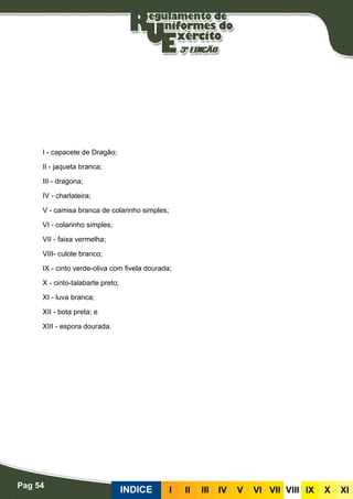 Pag 54
INDICE III III IV V VI VII VIII IX X XI
I - capacete de Dragão;
II - jaqueta branca;
III - dragona;
IV - charlateira;
V - camisa branca de colarinho simples;
VI - colarinho simples;
VII - faixa vermelha;
VIII- culote branco;
IX - cinto verde-oliva com fivela dourada;
X - cinto-talabarte preto;
XI - luva branca;
XII - bota preta; e
XIII - espora dourada.
 