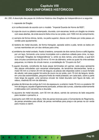 Capítulo VIII
DOS UNIFORMES HISTÓRICOS
Pag 55
A B C D E F G H I J
Art. 200. A descrição das peças do Uniforme Histórico dos Dragões da Independência é a seguinte:
I - capacete de Dragão:
a) é confeccionado de acordo com o modelo “Imperial Guarda de Honra de1825”;
b) copa de couro ou plástico estampado, dourada, com escamas, tendo um dragão na cimeira
com asas abertas, de onde escorre farta crina na cor preta, com 1000 mm de comprimento;
c) carneira de forma cônica, tendo, na parte superior, discos com ilhoses por onde passa um
cordão para ajustamento;
d) testeira de metal dourado, de forma triangular, apoiada sobre a pala, tendo os lados em
curvas reentrantes em um dos vértices para cima;
e) emblema de metal oxidado, fixado à testeira, composto de dois ramos (fumo e café) ligados
por um laço, formando uma coroa incompleta com a abertura voltada para cima; no laço,
a inscrição “Dragões da Independência” e, entre os dois ramos, uma estrela, a qual tem
dois círculos concêntricos de 20 mm e 15 mm de diâmetro, entre os quais há vinte estrelas
pequenas; no interior do círculo menor, a constelação do “Cruzeiro do Sul”;
f) jugular dourada, constituída de duas peças terminadas em garras; cada peça apresenta
dez placas articuladas com escamas estampadas, de tamanhos decrescentes, tendo a
maior 55 mm e a menor 25 mm de largura; as placas são dispostas sobre o couro forrado
de veludo; sob essa jugular há outra de couro na cor preta, com 15 mm de largura, tendo,
em uma das extremidades, pequena fivela de metal prateado; em cada lado, sobre a parte
mais larga da jugular, uma carranca circular de metal dourado com figura de leão, em
relevo, medindo 60 mm de diâmetro;
g) palas de lâminas de cortiça de 5 mm de espessura; a anterior mede 70 mm e a posterior 50
mm de largura; aquela é ligeiramente pontuada, ambas são curvas, cobertas externamente
e debruadas com carneira lisa e dourada;
h) açucena de metal dourado, com 50 mm de altura, saindo da carranca do lado esquerdo
para receber o penacho; e
i) penacho com 400 mm de altura, feito de penas brancas para o Comandante do Regimento,
de penas amarelas para oficial, de penas vermelhas para praça e de penas na cor verde
para músico e clarim.
 