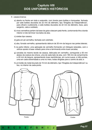 Capítulo VIII
DOS UNIFORMES HISTÓRICOS
Pag 57
A B C D E F G H I J
II - casaca branca:
a) aberta na frente em toda a extensão, com tirante para botões e tranquetas, fechada
por sete botões dourados de 22 mm de diâmetro, tipo “Dragões da Independência”,
para oficial e subtenente, e sete botões dourados de 22 mm de diâmetro, lisos, para
sargento, cabo e soldado;
b) vivos vermelhos partem da base da gola e descem pela frente, contornando-lhe a borda
interior e indo terminar nos lados da aba;
c) costas tipo casaca;
d) gola em pé vermelha, fechada com colchete;
e) aba, forrada vermelha, apresentando debrum de 30 mm de largura nas partes laterais;
f) na parte inferior, uma aplicação de vermelho formando um triângulo isósceles, com o
vértice oposto à base voltado para cima e terminando entre duas carcelas;
g) carcelas do mesmo tecido da casaca, debruada em vermelho, começando a 50 mm
abaixo da costura da cintura, uma de cada lado da aba, com 180 mm de comprimento
e 40 mm de largura, apresentando duas reentrâncias, em curva suave, e três pontas,
uma em cada extremidade e uma no meio, todas dirigidas para o centro da aba; e
h) um botão de metal dourado de 15 mm de diâmetro, tipo “Dragões da Independência” ou
liso, no interior de cada ponto.
CostasFrente
 