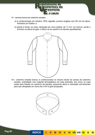 Pag 60
INDICE III III IV V VI VII VIII IX X XI
VI - camisa branca de colarinho simples:
a) é confeccionada em tricoline 100% algodão, punhos singelos com 60 mm de altura,
fechados por botões; e
b) aberta à frente, ao meio, abotoada por cinco botões, de 11 mm, cor branca, sendo o
primeiro na altura da gola, o último na do quadril e os demais equidistantes.
VII - colarinho simples branco: é confeccionado no mesmo tecido da camisa de colarinho
simples, entretelado com material termoplástico em toda extensão, tem cinco ou mais
casas para fixação ao colarinho da jaqueta, possuindo altura e colocação convenientes
para que ultrapasse em cerca de 2 mm a gola da jaqueta.
 