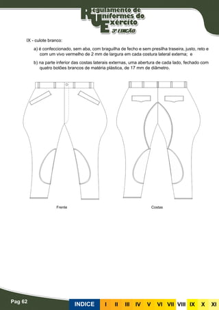 Pag 62
INDICE III III IV V VI VII VIII IX X XI
IX - culote branco:
a) é confeccionado, sem aba, com braguilha de fecho e sem presilha traseira, justo, reto e
com um vivo vermelho de 2 mm de largura em cada costura lateral externa; e
b) na parte inferior das costas laterais externas, uma abertura de cada lado, fechado com
quatro botões brancos de matéria plástica, de 17 mm de diâmetro.
CostasFrente
 