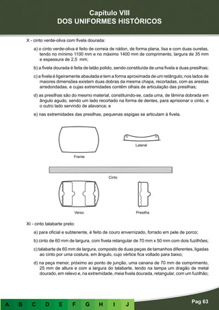 Capítulo VIII
DOS UNIFORMES HISTÓRICOS
Pag 63
A B C D E F G H I J
X - cinto verde-oliva com fivela dourada:
a) o cinto verde-oliva é feito de correia de náilon, de forma plana, lisa e com duas ourelas,
tendo no mínimo 1100 mm e no máximo 1400 mm de comprimento, largura de 35 mm
e espessura de 2,5 mm;
b) a fivela dourada é feita de latão polido, sendo constituída de uma fivela e duas presilhas;
c) a fivela é ligeiramente abaulada e tem a forma aproximada de um retângulo; nos lados de
maiores dimensões existem duas dobras da mesma chapa, recortadas, com as arestas
arredondadas, e cujas extremidades contêm olhais de articulação das presilhas;
d) as presilhas são do mesmo material, constituindo-se, cada uma, de lâmina dobrada em
ângulo agudo, sendo um lado recortado na forma de dentes, para aprisionar o cinto, e
o outro lado servindo de alavanca; e
e) nas extremidades das presilhas, pequenas espigas se articulam à fivela.
XI - cinto talabarte preto:
a) para oficial e subtenente, é feito de couro envernizado, forrado em pele de porco;
b) cinto de 60 mm de largura, com fivela retangular de 70 mm x 50 mm com dois fuzilhões;
c) talabarte de 60 mm de largura, composto de duas peças de tamanhos diferentes, ligadas
ao cinto por uma costura, em ângulo, cujo vértice fica voltado para baixo;
d) na peça menor, próximo ao ponto de junção, uma canana de 70 mm de comprimento,
25 mm de altura e com a largura do talabarte, tendo na tampa um dragão de metal
dourado, em relevo e, na extremidade, meia fivela dourada, retangular, com um fuzilhão;
Frente
Verso Presilha
Cinto
Lateral
 