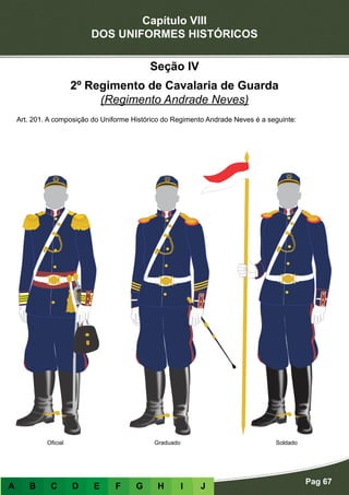 Capítulo VIII
DOS UNIFORMES HISTÓRICOS
Pag 67
A B C D E F G H I J
Seção IV
2º Regimento de Cavalaria de Guarda
(Regimento Andrade Neves)
Art. 201. A composição do Uniforme Histórico do Regimento Andrade Neves é a seguinte:
Oficial Graduado Soldado
 