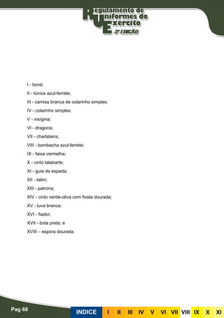 Pag 68
INDICE III III IV V VI VII VIII IX X XI
I - boné;
II - túnica azul-ferrete;
III - camisa branca de colarinho simples;
IV - colarinho simples;
V - insígnia;
VI - dragona;
VII - charlateira;
VIII - bombacha azul-ferrete;
IX - faixa vermelha;
X - cinto talabarte;
XI - guia de espada;
XII - talim;
XIII - patrona;
XIV - cinto verde-oliva com fivela dourada;
XV - luva branca;
XVI - fiador;
XVII - bota preta; e
XVIII – espora dourada.
 