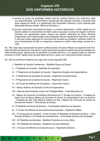 Capítulo VIII
DOS UNIFORMES HISTÓRICOS
Pag 7
A B C D E F G H I J
c) embora as armas da atualidade estejam fora do contexto histórico dos uniformes, dada
sua disponibilidade, será permitida a substituição das espadas coloniais e imperiais pela
atual espada de oficial; e a substituição dos mosquetes coloniais e fuzis imperiais pelo
Mosquetão Mouser modelo 1908 com baioneta; e
d) quando conduzindo armamento de época, ou mesmo desarmado, o militar trajado de UH
deverá realizar os movimentos de ordem unida e executar os sinais de respeito conforme
previstos nos regulmentos atuais, mesmo que fossem realizados de forma diferente
antigamente; salvo determinação mais atualizada feita por regulamento específico, e salvo
o caso das tropas especiais de cerimonial (de Guarda) que poderão, mediante ordem de
seus Comandantes de OM; ou superiores, preservar a ordem unida antiga, quando for o
caso.
Art. 188. Caso haja necessidade de serem confeccionados UH para militares do segmento feminino,
estes deverão ser iguais aos masculinos, sendo autorizados pequenos ajustes de penses (pregas) em
determinados locais, apenas para se ajustarem ao biotipo feminino, e os sapatos serão os mesmos
previstos no RUE: sapato preto de salto baixo feminino, usado com meia preta também prevista.
Art. 189. Os Uniformes Históricos em vigor são os das seguintes OM:
I – Batalhão da Guarda Presidencial – Batalhão Duque de Caxias;
II – 1º Batalhão de Guardas – Batalhão do Imperador;
III – 1º Regimento de Cavalaria de Guarda – Regimento Dragões da Independência;
IV – 2º Regimento de Cavalaria de Guarda – Regimento Andrade Neves;
V – 3º Regimento de Cavalaria de Guarda – Regimento Osorio;
VI – 32º Grupo de Artilharia de Campanha – Grupo Dom Pedro I;
VII – Museu Histórico do Exército e Forte de Copacabana;
VIII – Base de Administração e Apoio da 5ª Região Militar – Forte Marechal Luz;
IX – Bateria de Comando da Artilharia Divisonária da 1ª Divisão de Exército – Fortaleza de
Santa Cruz da Barra; Bateria de Comando do Centro de Capacitação Física do Exército
- Fortaleza de São João (Bateria Estácio de Sá); e Bateria de Comando do Centro de
Estudos de Pessoal – Forte Duque de Caxias;
X – 6º Batalhão de Polícia do Exército – Fortificações Históricas de Salvador;
XI – 3º Grupo de Artilharia de Campanha Autopropulsado – Regimento Mallet;
XII – 3ª Companhia de Fronteira – Forte Coimbra; 6º Batalhão de Infantaria de Selva – Forte
Príncipe da Beira; e 5ª Divisão de Levantamento – Forte Nossa Senhora da Conceição;
XIII – 62º Batalhão de Infantaria – Batalhão Francisco de Lima e Silva;
XIV – 63º Batalhão de Infantaria – Batalhão Fernando Machado;
XV – 2º Grupo de Artilharia de Campanha Leve – Regimento Deodoro;
 