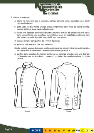 Pag 70
INDICE III III IV V VI VII VIII IX X XI
II - túnica azul-ferrete:
a) aberta na frente em toda a extensão, fechada por sete botões dourados lisos, de 22
mm, equidistantes;
b) corte justo, tendo a frente simples e lisa; comprimento até o meio da palma da mão,
quando se tem o braço caído naturalmente;
c) costas com traseiras de dois quartos até a altura da cintura, daí para baixo abre-se na
parte central, tendo uma carcela do mesmo tecido e cor, em cada lado da abertura, com
três botões de metal dourado, lisos, de 22 mm, nas pontas;
d) mangão simples com punhos de 110 mm de altura;
e) frente da túnica ornada com vivo de branco;
f) gola, metade anterior do mesmo tecido na cor garança, com vivo branco contornando o
seu bordo livre e separando o tecido azul-ferrete do garança; e
g) punhos com carcelas do mesmo tecido na cor garança ornadas com vivo branco,
contornados por um vivo branco passando por baixo da carcela na altura do botão
central.
CostasFrente
 