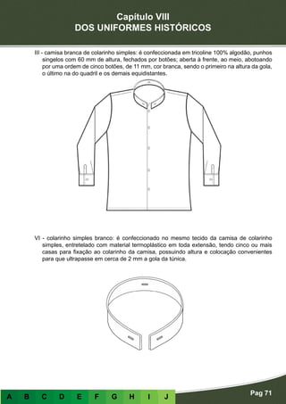 Capítulo VIII
DOS UNIFORMES HISTÓRICOS
Pag 71
A B C D E F G H I J
III - camisa branca de colarinho simples: é confeccionada em tricoline 100% algodão, punhos
singelos com 60 mm de altura, fechados por botões; aberta à frente, ao meio, abotoando
por uma ordem de cinco botões, de 11 mm, cor branca, sendo o primeiro na altura da gola,
o último na do quadril e os demais equidistantes.
VI - colarinho simples branco: é confeccionado no mesmo tecido da camisa de colarinho
simples, entretelado com material termoplástico em toda extensão, tendo cinco ou mais
casas para fixação ao colarinho da camisa, possuindo altura e colocação convenientes
para que ultrapasse em cerca de 2 mm a gola da túnica.
 