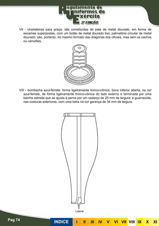 Pag 74
INDICE III III IV V VI VII VIII IX X XI
VII - charlateiras para praça: são constituídas de pala de metal dourado, em forma de
escamas superpostas, com um botão de metal dourado liso; palmatória circular de metal
dourado; são, portanto, do mesmo formato das dragonas dos oficiais, mas sem os cachos
ou canutões.
VIII - bombacha azul-ferrete: forma ligeiramente tronco-cônica, boca inferior aberta, na cor
azul-ferrete, de forma ligeiramente tronco-cônica do lado externo e terminada por uma
bainha estreita que se ajusta à perna por um cadarço de 20 mm de largura; é guarnecida,
nas costuras exteriores, com uma listra na cor garança de 34 mm de largura.
Lateral
 