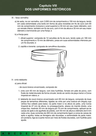Capítulo VIII
DOS UNIFORMES HISTÓRICOS
Pag 75
A B C D E F G H I J
IX – faixa vermelha:
a) de seda, na cor vermelha, com 3.000 mm de comprimento e 150 mm de largura, tendo
em cada extremidade uma borla em forma de pera revestida em fio de ouro com 60
mm de comprimento (inclusive o anel superior) e 30 mm em seu maior diâmetro, com
um remate inferior, também em fio de ouro, com 4 mm de altura e 35 mm em seu maior
diâmetro e terminando por uma franja; e
b) a franja para:
1. oficial superior: composta de 12 canutões de fio de ouro, tendo cada um 180 mm
de comprimento e 10 mm de diâmetro, preso em suas extremidades inferiores por
um fio dourado; e
2. capitão e tenente: composta de canutilhos dourados.
X - cinto talabarte:
a) para oficial:
- de couro branco envernizado, composto de:
1. cinto com 60 mm de largura, com dois fuzilhões, forrado em pele de porco, com
fivela de metal dourado de forma circular, tendo ao centro da peça menor a Coroa
Imperial em relevo; e
2. talabarte de couro branco envernizado com 60 mm de largura, composto de duas
peças de tamanhos diferentes, ligadas ao cinto por uma costura em ângulo cujo
vértice fica voltado para baixo; na parte maior e na altura do peito, uma Coroa
Imperial de 27 mm de altura; no prosseguimento, abaixo do mamilo direito, uma
chapa lisa, medindo 30 mm de largura por 75 mm de comprimento, aplicam-se às
caixas de apito e de agulheta da pistola, com 50 mm de altura e diâmetro de 6 mm
cada uma; duas correntes de 200 mm de comprimento ligam a coroa às caixas de
apito e agulha; todas as ferragens são douradas; a extremidade da parte maior,
em ponteira, liga-se à parte menor por meio de fivelas douradas, com fuzilhão para
ajuste.
 
