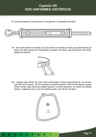Capítulo VIII
DOS UNIFORMES HISTÓRICOS
Pag 77
A B C D E F G H I J
XI - guia de espada: de couro branco, com gancho e mosquetão dourados.
XII - talim para patrona de oficial: de couro branco composto de duas guias terminadas por
alças com duas lanças com bandeirolas cruzadas, em relevo, que se prendem às meias-
argolas da patrona.
XIII - patrona para oficial: de couro preto envernizado e forma aproximada de um escudo,
com 200 mm de altura, 130 mm de largura na parte superior e 180 mm de largura na parte
inferior, tendo, logo acima da metade superior, a Coroa Imperial e, ao centro da metade
inferior, o algarismo nove, tudo em metal dourado, com 40 mm de altura.
 