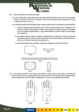Pag 78
INDICE III III IV V VI VII VIII IX X XI
XIV - cinto verde-oliva com fivela dourada:
a) o cinto verde-oliva é feito de correia de náilon, de forma plana, lisa e com duas ourelas,
tendo no mínimo 1100 mm e no máximo 1400 mm de comprimento, largura de 35 mm
e espessura de 2,5 mm; e
b) a fivela dourada é feita de latão polido, sendo constituída de uma fivela e duas presilhas:
1. a fivela é ligeiramente abaulada e tem a forma aproximada de um retângulo; nos
lados de maiores dimensões, existem duas dobras da mesma chapa, recortadas,
com as arestas arredondadas, e cujas extremidades contêm olhais de articulação
das presilhas;
2. as presilhas são do mesmo material, constituindo-se, cada uma, de lâmina dobrada
em ângulo agudo, sendo um lado recortado na forma de dentes, para aprisionar o
cinto, e o outro lado servindo de alavanca; e
3. nas extremidades das presilhas, pequenas espigas se articulam à fivela.
XV - luva branca de pelica, cano curto, para oficial e praça: tem o cano curto e são feitas de
forma e feitio comuns, pespontadas com costura comum e do tipo de malhas superpostas,
que se encontram entre os dedos, abotoando no punho com colchete de pressão.
Frente
Verso Presilha
Cinto
Lateral
Dorso Palma
 