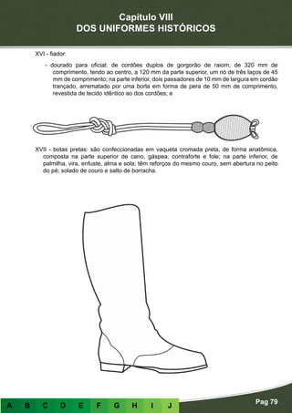 Capítulo VIII
DOS UNIFORMES HISTÓRICOS
Pag 79
A B C D E F G H I J
XVI - fiador:
- dourado para oficial: de cordões duplos de gorgorão de raiom, de 320 mm de
comprimento, tendo ao centro, a 120 mm da parte superior, um nó de três laços de 45
mm de comprimento; na parte inferior, dois passadores de 10 mm de largura em cordão
trançado, arrematado por uma borla em forma de pera de 50 mm de comprimento,
revestida de tecido idêntico ao dos cordões; e
XVII - botas pretas: são confeccionadas em vaqueta cromada preta, de forma anatômica,
composta na parte superior de cano, gáspea, contraforte e fole; na parte inferior, de
palmilha, vira, enfuste, alma e sola; têm reforços do mesmo couro, sem abertura no peito
do pé; solado de couro e salto de borracha.
 