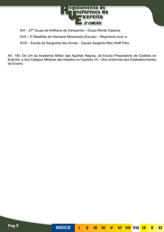 Pag 8
INDICE III III IV V VI VII VIII IX X XI
XVI – 27º Grupo de Artilharia de Campanha – Grupo Monte Caseros;
XVII – 2º Batalhão de Infantaria Motorizado (Escola) – Regimento Avaí; e
XVIII – Escola de Sargentos das Armas – Escola Sargento Max Wolff Filho.
Art. 190. Os UH da Academia Militar das Agulhas Negras, da Escola Preparatória de Cadetes do
Exército e dos Colégios Militares são tratados no Capítulo VII – Dos Uniformes dos Estabelecimentos
de Ensino.
 