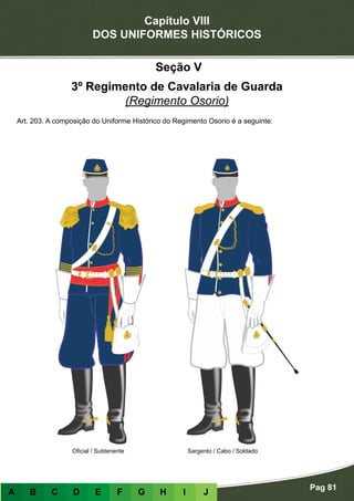 Capítulo VIII
DOS UNIFORMES HISTÓRICOS
Pag 81
A B C D E F G H I J
Oficial / Subtenente Sargento / Cabo / Soldado
Seção V
3º Regimento de Cavalaria de Guarda
(Regimento Osorio)
Art. 203. A composição do Uniforme Histórico do Regimento Osorio é a seguinte:
 