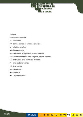 Pag 82
INDICE III III IV V VI VII VIII IX X XI
I - boné;
II - túnica azul-ferrete;
III - charlateira;
IV - camisa branca de colarinho simples;
V - colarinho simples;
VI - faixa vermelha;
VII - bombacha azul para oficial e subtenente;
VIII - bombacha branca para sargento, cabo e soldado;
IX - cinto verde-oliva com fivela dourada;
X - cinto talabarte branco;
XI - luva branca;
XII - bota preta;
XIII - fiador; e
XV - espora dourada.
 