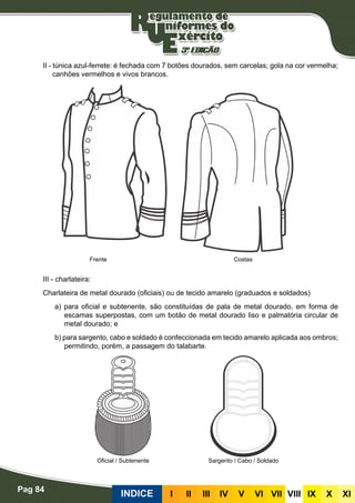 Pag 84
INDICE III III IV V VI VII VIII IX X XI
II - túnica azul-ferrete: é fechada com 7 botões dourados, sem carcelas; gola na cor vermelha;
canhões vermelhos e vivos brancos.
III - charlateira:
Charlateira de metal dourado (oficiais) ou de tecido amarelo (graduados e soldados)
a) para oficial e subtenente, são constituídas de pala de metal dourado, em forma de
escamas superpostas, com um botão de metal dourado liso e palmatória circular de
metal dourado; e
b) para sargento, cabo e soldado é confeccionada em tecido amarelo aplicada aos ombros;
permitindo, porém, a passagem do talabarte.
Frente Costas
Oficial / Subtenente Sargento / Cabo / Soldado
 