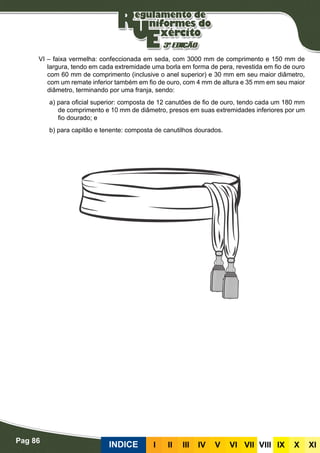 Pag 86
INDICE III III IV V VI VII VIII IX X XI
VI – faixa vermelha: confeccionada em seda, com 3000 mm de comprimento e 150 mm de
largura, tendo em cada extremidade uma borla em forma de pera, revestida em fio de ouro
com 60 mm de comprimento (inclusive o anel superior) e 30 mm em seu maior diâmetro,
com um remate inferior também em fio de ouro, com 4 mm de altura e 35 mm em seu maior
diâmetro, terminando por uma franja, sendo:
a) para oficial superior: composta de 12 canutões de fio de ouro, tendo cada um 180 mm
de comprimento e 10 mm de diâmetro, presos em suas extremidades inferiores por um
fio dourado; e
b) para capitão e tenente: composta de canutilhos dourados.
 