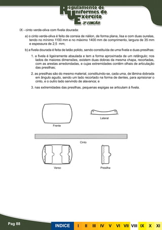 Pag 88
INDICE III III IV V VI VII VIII IX X XI
IX - cinto verde-oliva com fivela dourada:
a) o cinto verde-oliva é feito de correia de náilon, de forma plana, lisa e com duas ourelas,
tendo no mínimo 1100 mm e no máximo 1400 mm de comprimento, largura de 35 mm
e espessura de 2,5 mm;
b) a fivela dourada é feita de latão polido, sendo constituída de uma fivela e duas presilhas:
1. a fivela é ligeiramente abaulada e tem a forma aproximada de um retângulo; nos
lados de maiores dimensões, existem duas dobras da mesma chapa, recortadas,
com as arestas arredondadas, e cujas extremidades contêm olhais de articulação
das presilhas;
2. as presilhas são do mesmo material, constituindo-se, cada uma, de lâmina dobrada
em ângulo agudo, sendo um lado recortado na forma de dentes, para aprisionar o
cinto, e o outro lado servindo de alavanca; e
3. nas extremidades das presilhas, pequenas espigas se articulam à fivela.
Frente
Verso Presilha
Cinto
Lateral
 