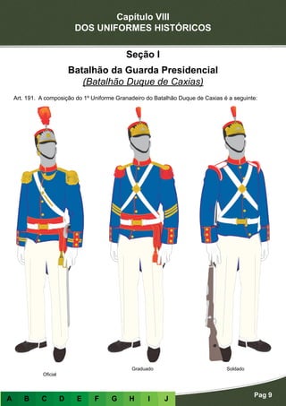Capítulo VIII
DOS UNIFORMES HISTÓRICOS
Pag 9
A B C D E F G H I J
Seção I
Batalhão da Guarda Presidencial
(Batalhão Duque de Caxias)
Art. 191. A composição do 1º Uniforme Granadeiro do Batalhão Duque de Caxias é a seguinte:
Oficial
Graduado Soldado
 
