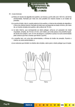 Pag 90
INDICE III III IV V VI VII VIII IX X XI
XI – luvas brancas:
a) feitas em tecido de algodão de suedine, cor branca, punho alto com 120 mm, de forma
arredondada, fechada por meio de uma presilha do mesmo tecido e um botão de
pressão;
b) o punho é triplo, isto é, a parte externa é de suedine, a interna de entretela de algodão e
o forro de cretone branco; fechado do lado que corresponde ao dedo mínimo, por meio
de um tecido simples de suedine, até a altura de 70 mm;
c) no lado interno, que corresponde ao dedo polegar, acha-se um passador de metal
niquelado, simples, de 16 mm x 5 mm, com rolete, por onde passa uma presilha dupla,
de tecido de suedine, com 15 mm de largura; a presilha é presa na outra extremidade
pela costura que fixa o tecido que fecha o punho;
d) a presilha tem, em uma das extremidades, a fêmea do botão de pressão, ficando o
macho na outra extremidade; e
e) as costuras que dividem os dedos são simples, salvo para o dedo polegar que é dupla.
Dorso Palma
 