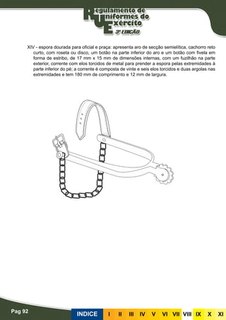 Pag 92
INDICE III III IV V VI VII VIII IX X XI
XIV - espora dourada para oficial e praça: apresenta aro de secção semielítica, cachorro reto
curto, com roseta ou disco, um botão na parte inferior do aro e um botão com fivela em
forma de estribo, de 17 mm x 15 mm de dimensões internas, com um fuzilhão na parte
exterior, corrente com elos torcidos de metal para prender a espora pelas extremidades à
parte inferior do pé; a corrente é composta de vinte e seis elos torcidos e duas argolas nas
extremidades e tem 180 mm de comprimento e 12 mm de largura.
 