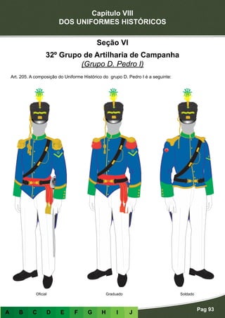 Capítulo VIII
DOS UNIFORMES HISTÓRICOS
Pag 93
A B C D E F G H I J
GraduadoOficial Soldado
Seção VI
32º Grupo de Artilharia de Campanha
(Grupo D. Pedro I)
Art. 205. A composição do Uniforme Histórico do grupo D. Pedro I é a seguinte:
 